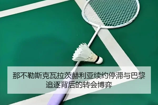 那不勒斯克瓦拉茨赫利亚续约停滞与巴黎追逐背后的转会博弈