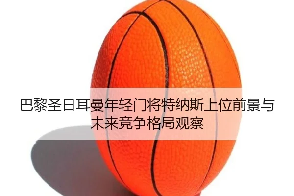 巴黎圣日耳曼年轻门将特纳斯上位前景与未来竞争格局观察