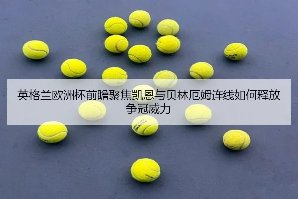 英格兰欧洲杯前瞻聚焦凯恩与贝林厄姆连线如何释放争冠威力